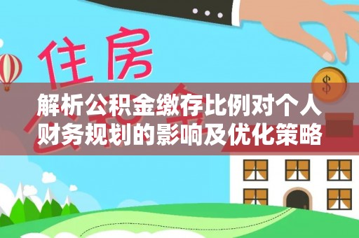 桂平解析公积金缴存比例对个人财务规划的影响及优化策略