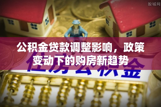 桂平公积金贷款调整影响，政策变动下的购房新趋势