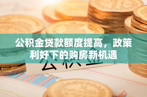 桂平公积金贷款额度提高，政策利好下的购房新机遇