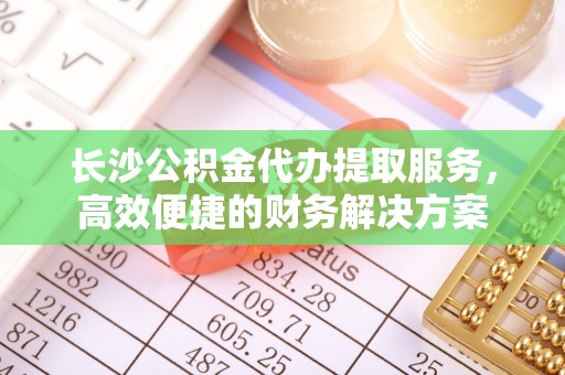 桂平长沙公积金代办提取服务，高效便捷的财务解决方案