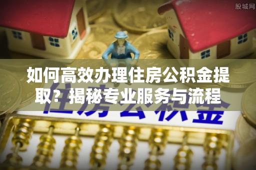 桂平如何高效办理住房公积金提取？揭秘专业服务与流程
