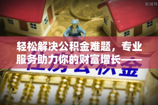 桂平轻松解决公积金难题，专业服务助力你的财富增长——代办公积金提取