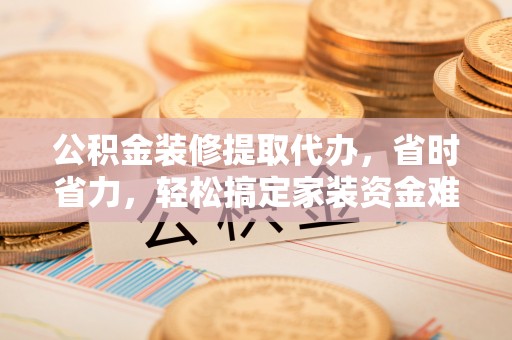 桂平公积金装修提取代办，省时省力，轻松搞定家装资金难题