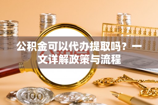 桂平公积金可以代办提取吗？一文详解政策与流程