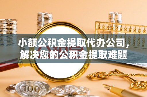 桂平小额公积金提取代办公司，解决您的公积金提取难题