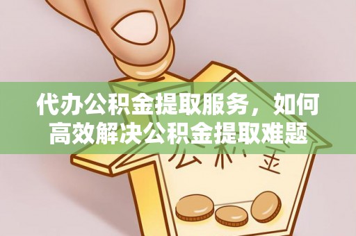 桂平代办公积金提取服务，如何高效解决公积金提取难题