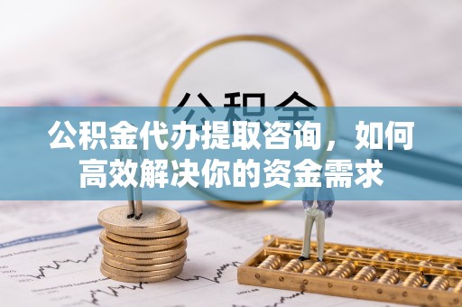 桂平公积金代办提取咨询，如何高效解决你的资金需求
