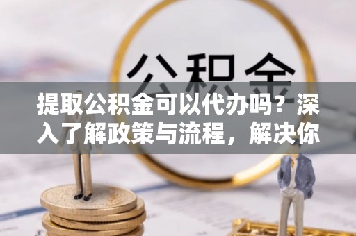 桂平提取公积金可以代办吗？深入了解政策与流程，解决你的疑问