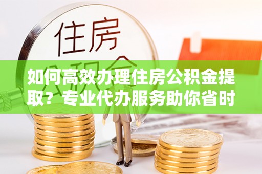 桂平如何高效办理住房公积金提取？专业代办服务助你省时省力