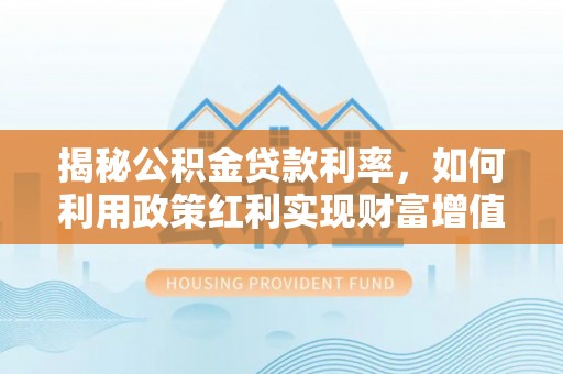 桂平揭秘公积金贷款利率，如何利用政策红利实现财富增值