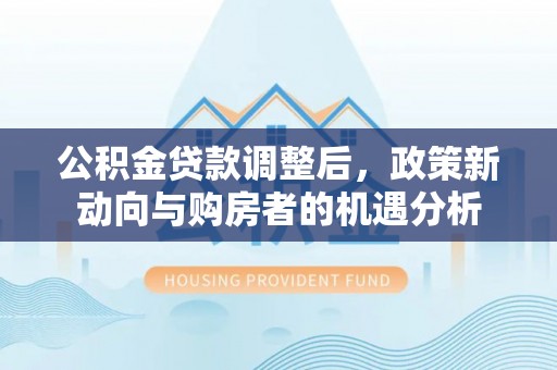 桂平公积金贷款调整后，政策新动向与购房者的机遇分析