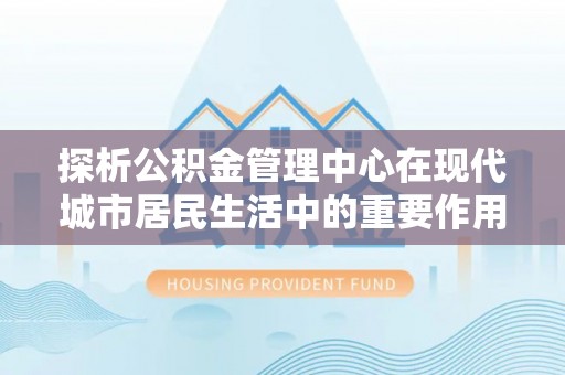 桂平探析公积金管理中心在现代城市居民生活中的重要作用