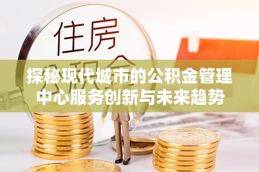 桂平探秘现代城市的公积金管理中心服务创新与未来趋势