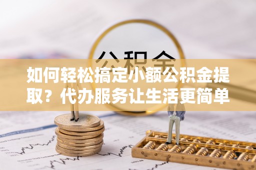桂平如何轻松搞定小额公积金提取？代办服务让生活更简单