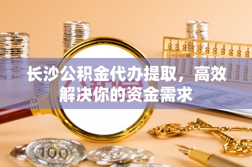 桂平长沙公积金代办提取，高效解决你的资金需求