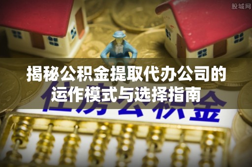 桂平揭秘公积金提取代办公司的运作模式与选择指南