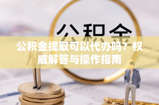 桂平公积金提取可以代办吗？权威解答与操作指南