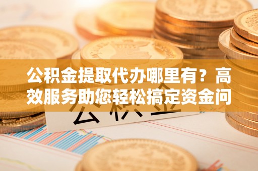 桂平公积金提取代办哪里有？高效服务助您轻松搞定资金问题