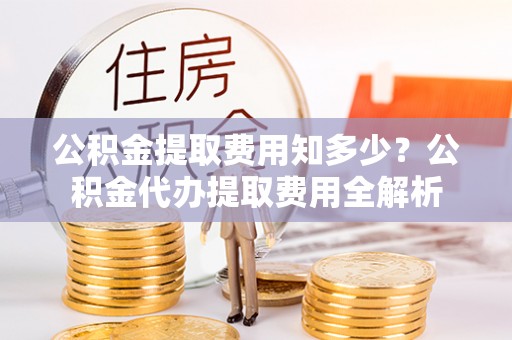 桂平公积金提取费用知多少？公积金代办提取费用全解析