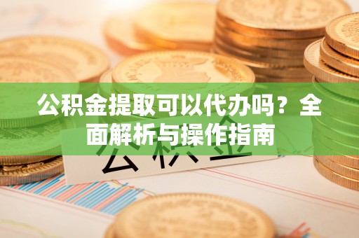 桂平公积金提取可以代办吗？全面解析与操作指南