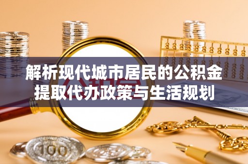 桂平解析现代城市居民的公积金提取代办政策与生活规划