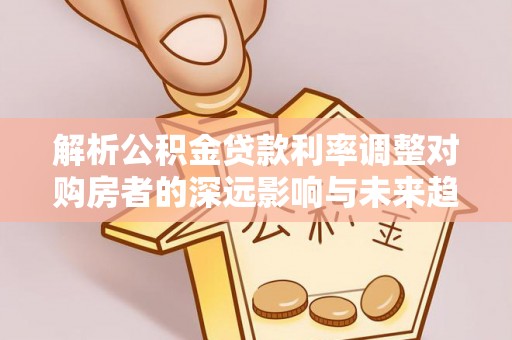 桂平解析公积金贷款利率调整对购房者的深远影响与未来趋势