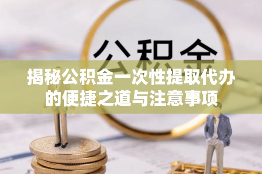 桂平揭秘公积金一次性提取代办的便捷之道与注意事项