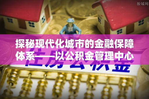 桂平探秘现代化城市的金融保障体系——以公积金管理中心为核心的民生服务
