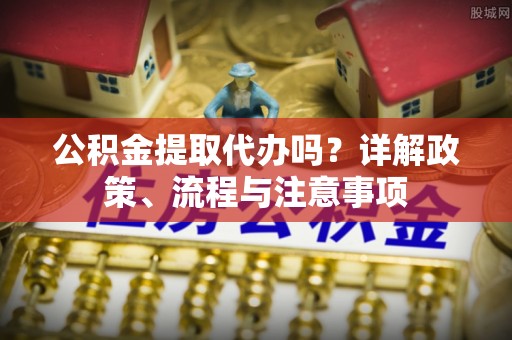桂平公积金提取代办吗？详解政策、流程与注意事项