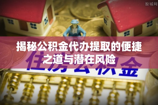 桂平揭秘公积金代办提取的便捷之道与潜在风险