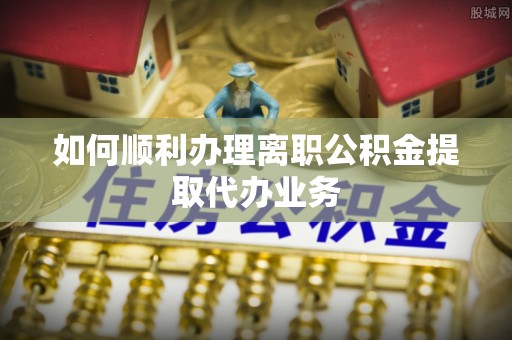 桂平如何顺利办理离职公积金提取代办业务