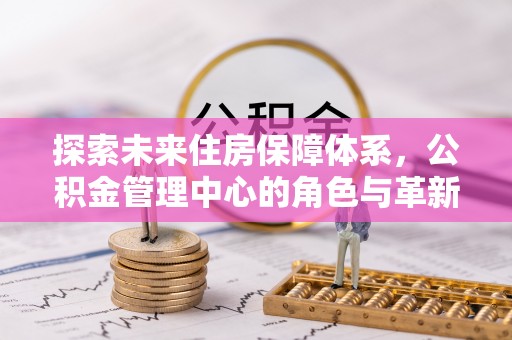 桂平探索未来住房保障体系，公积金管理中心的角色与革新