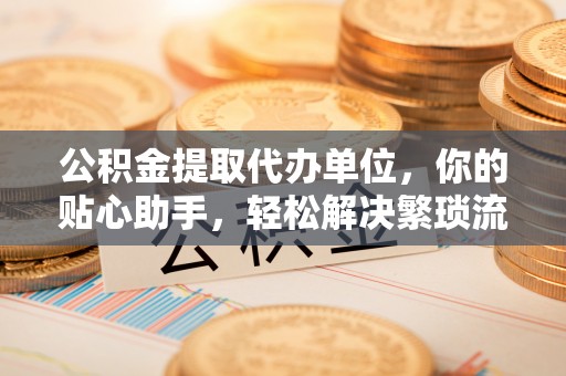 桂平公积金提取代办单位，你的贴心助手，轻松解决繁琐流程