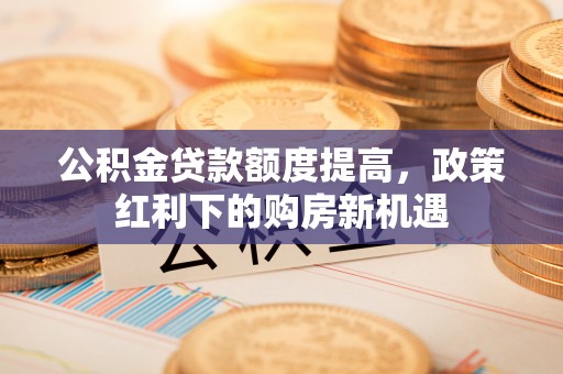 桂平公积金贷款额度提高，政策红利下的购房新机遇