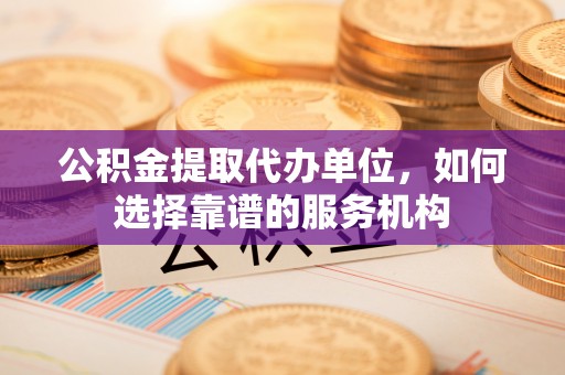 桂平公积金提取代办单位，如何选择靠谱的服务机构