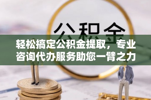 桂平轻松搞定公积金提取，专业咨询代办服务助您一臂之力