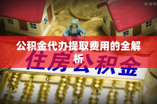 桂平公积金代办提取费用的全解析