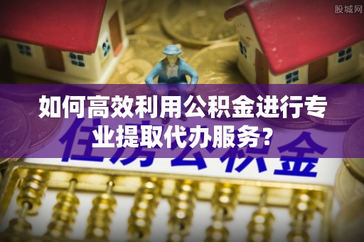 桂平如何高效利用公积金进行专业提取代办服务？