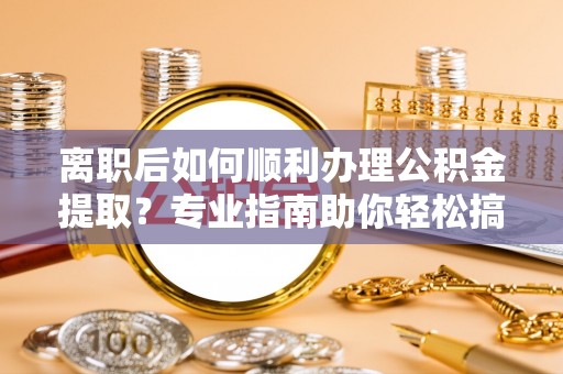 桂平离职后如何顺利办理公积金提取？专业指南助你轻松搞定
