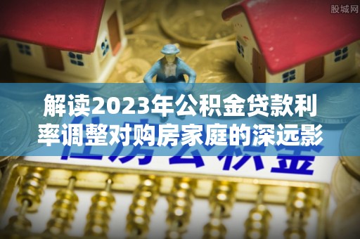 桂平解读2023年公积金贷款利率调整对购房家庭的深远影响