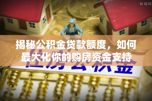 桂平揭秘公积金贷款额度，如何最大化你的购房资金支持