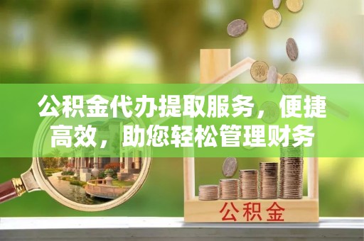 桂平公积金代办提取服务，便捷高效，助您轻松管理财务