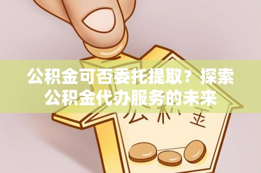 桂平公积金可否委托提取？探索公积金代办服务的未来