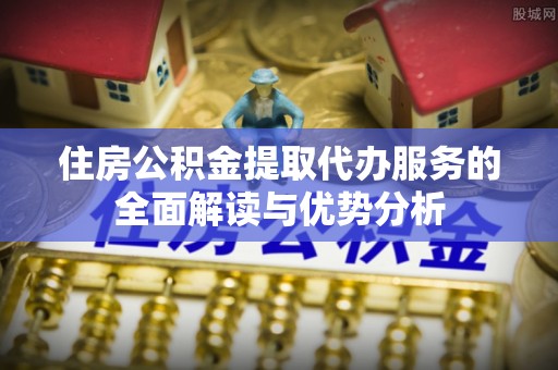 桂平住房公积金提取代办服务的全面解读与优势分析