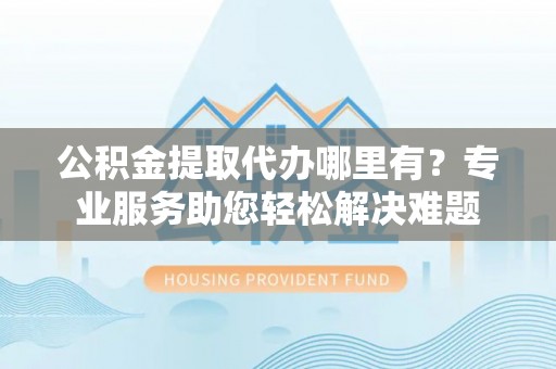 桂平公积金提取代办哪里有？专业服务助您轻松解决难题