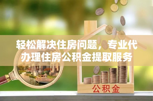 桂平轻松解决住房问题，专业代办理住房公积金提取服务